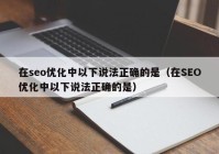 在seo优化中以下说法正确的是（在SEO优化中以下说法正确的是）