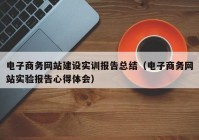 电子商务网站建设实训报告总结（电子商务网站实验报告心得体会）