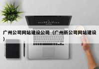 广州公司网站建设公司（广州新公司网站建设）