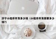 济宁小程序开发多少钱（小程序开发需要多少钱?）