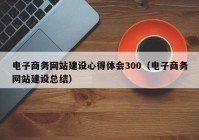 电子商务网站建设心得体会300（电子商务网站建设总结）